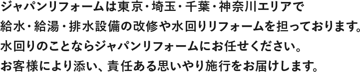 ジャャパンリフォームは東京・埼玉・千葉・神奈川エリアで
              給水・給湯・排水設備の改修や水回りリフォームを担っております。
              水回りのことならジャパンリフォームにお任せください。
              お客様により添い、責任ある思いやり施行をお届けします。